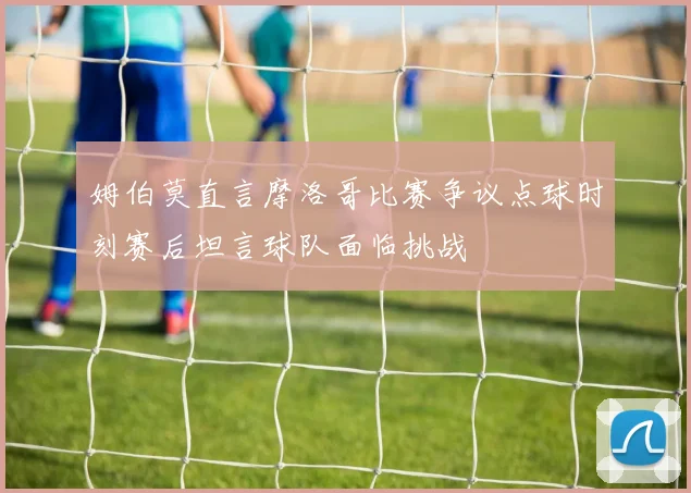 姆伯莫直言摩洛哥比赛争议点球时刻赛后坦言球队面临挑战