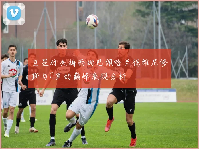 巨星对决梅西姆巴佩哈兰德维尼修斯与C罗的巅峰表现分析