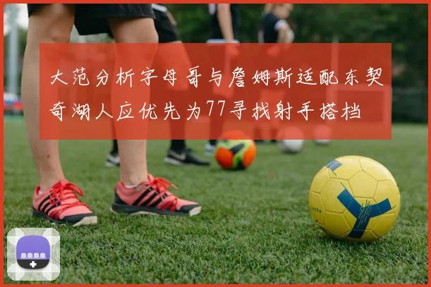 大范分析字母哥与詹姆斯适配东契奇湖人应优先为77寻找射手搭档
