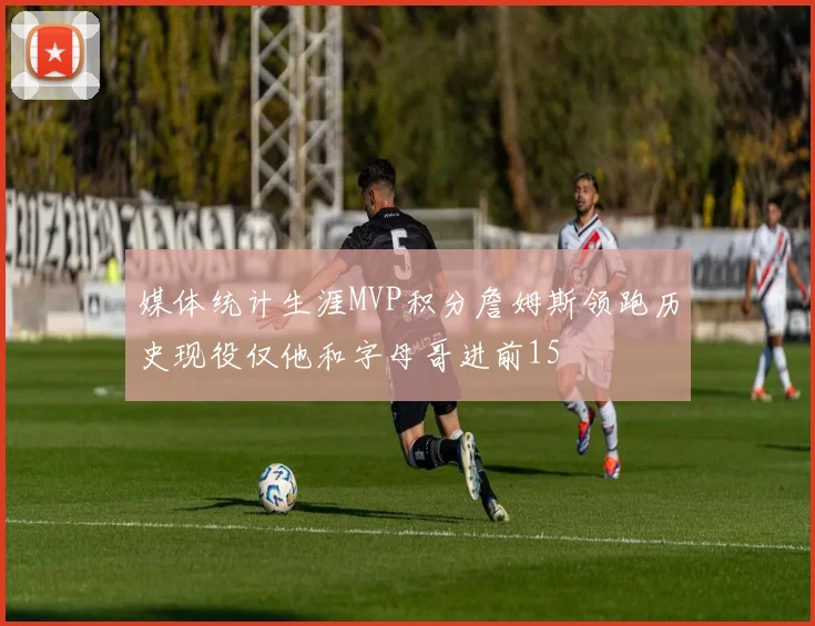 媒体统计生涯MVP积分詹姆斯领跑历史现役仅他和字母哥进前15