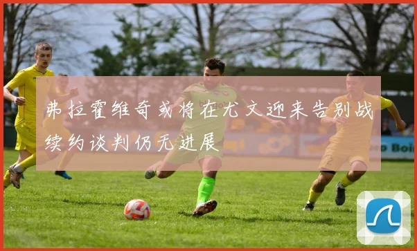 弗拉霍维奇或将在尤文迎来告别战续约谈判仍无进展