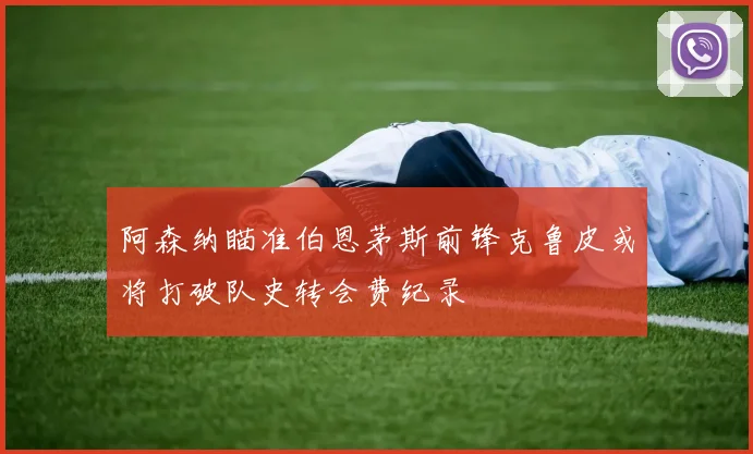 阿森纳瞄准伯恩茅斯前锋克鲁皮或将打破队史转会费纪录