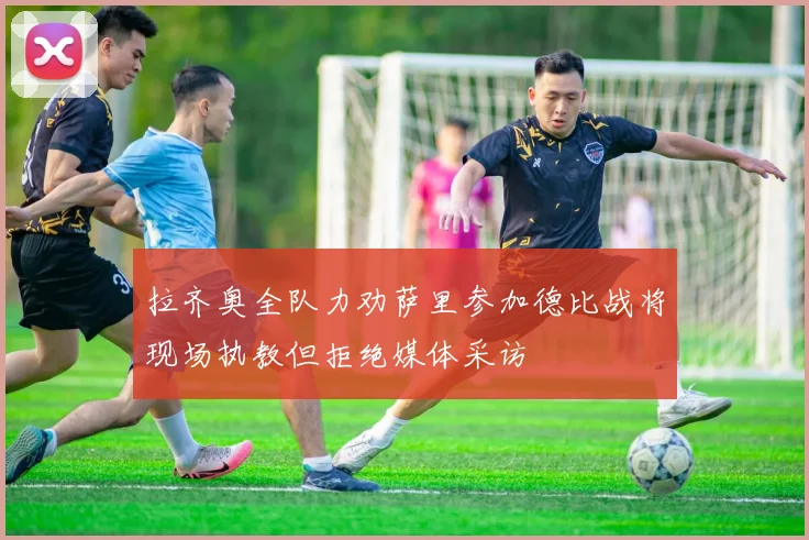 拉齐奥全队力劝萨里参加德比战将现场执教但拒绝媒体采访