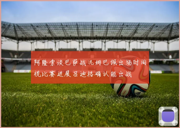 阿隆索谈巴萨战况姆巴佩出场时间视比赛进展吕迪格确认能出战