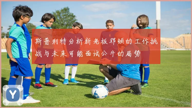斯普利特分析新老板邓顿的工作挑战与未来可能面试公牛的局势