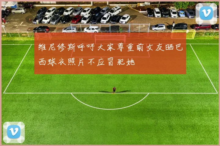 维尼修斯呼吁大家尊重前女友晒巴西球衣照片不应冒犯她