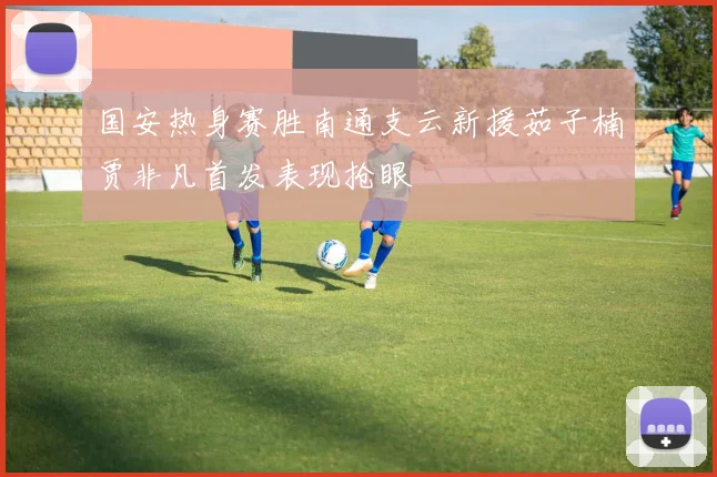 国安热身赛胜南通支云新援茹子楠贾非凡首发表现抢眼