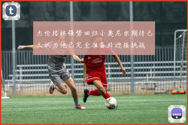 杰伦格林强势回归小奥尼尔期待已久认为他已完全准备好迎接挑战