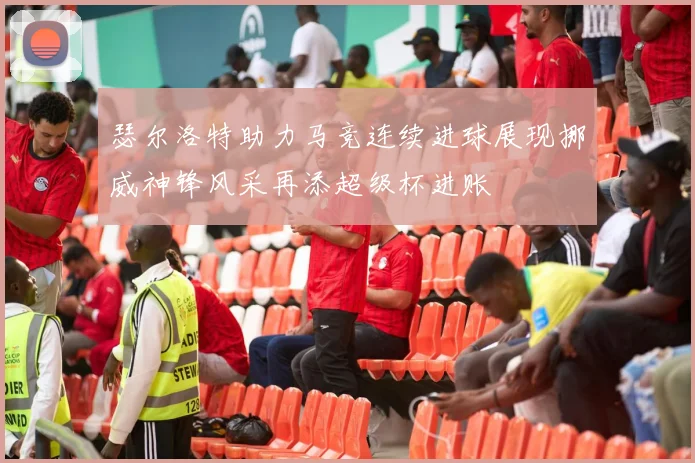 瑟尔洛特助力马竞连续进球展现挪威神锋风采再添超级杯进账