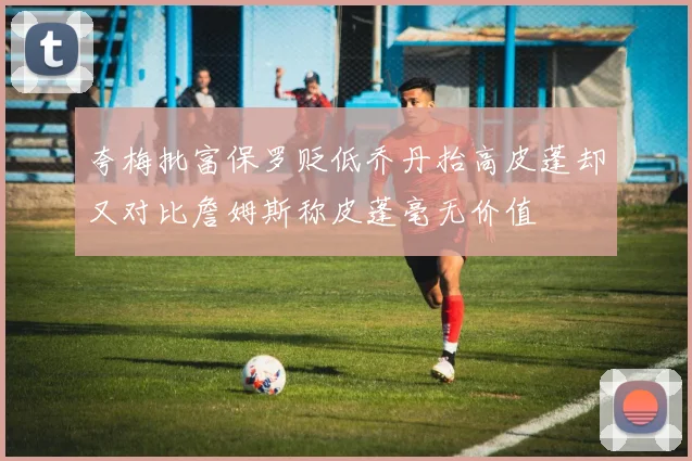 夸梅批富保罗贬低乔丹抬高皮蓬却又对比詹姆斯称皮蓬毫无价值